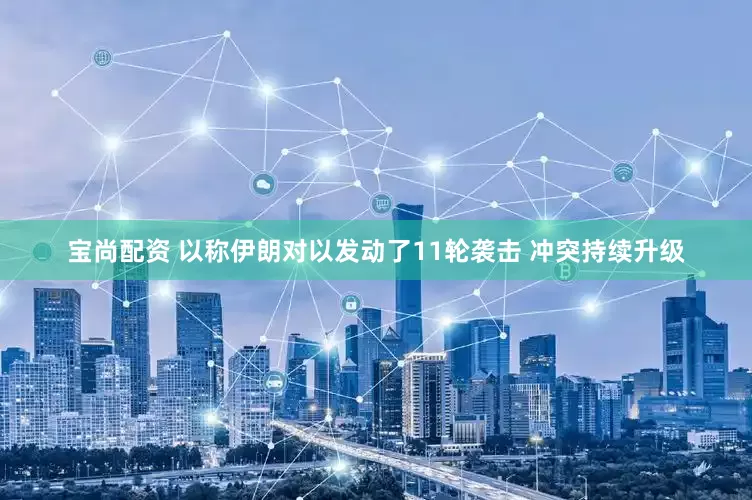 宝尚配资 以称伊朗对以发动了11轮袭击 冲突持续升级