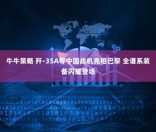 牛牛策略 歼-35A等中国战机亮相巴黎 全谱系装备闪耀登场