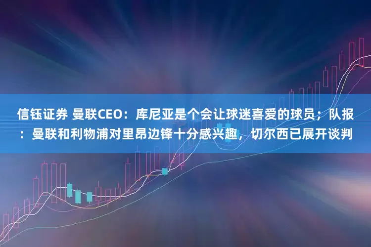 信钰证券 曼联CEO：库尼亚是个会让球迷喜爱的球员；队报：曼联和利物浦对里昂边锋十分感兴趣，切尔西已展开谈判
