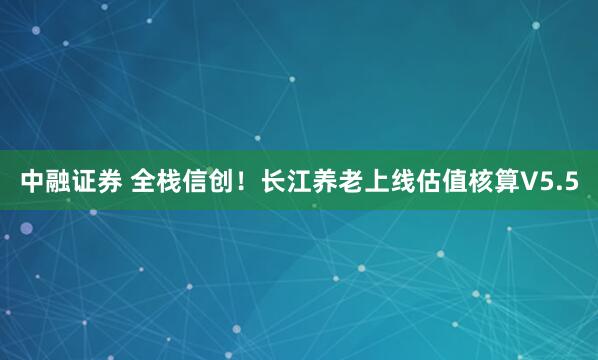 中融证券 全栈信创！长江养老上线估值核算V5.5