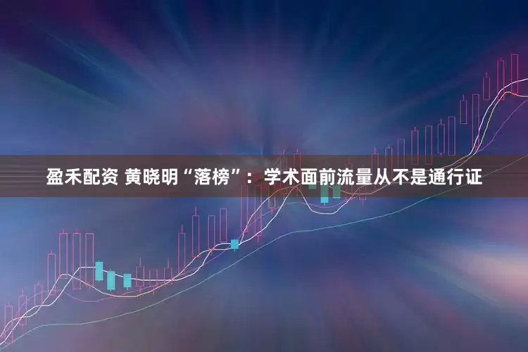 盈禾配资 黄晓明“落榜”：学术面前流量从不是通行证