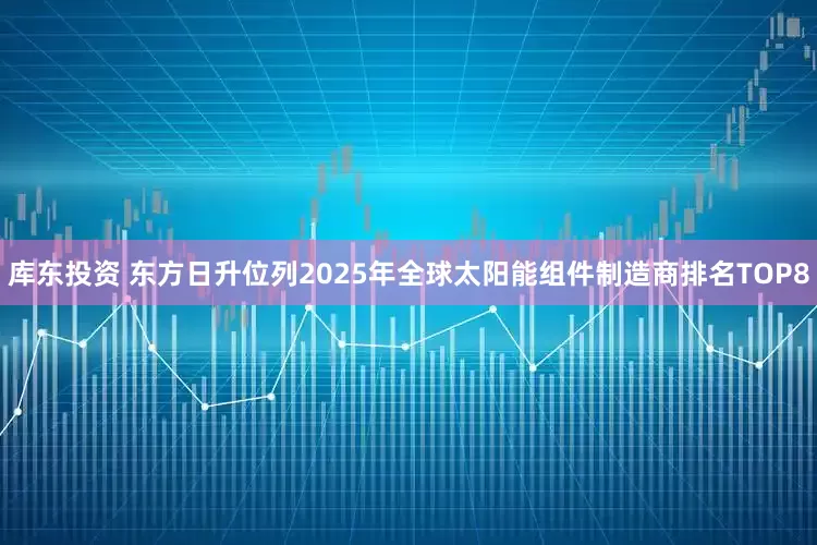 库东投资 东方日升位列2025年全球太阳能组件制造商排名TOP8