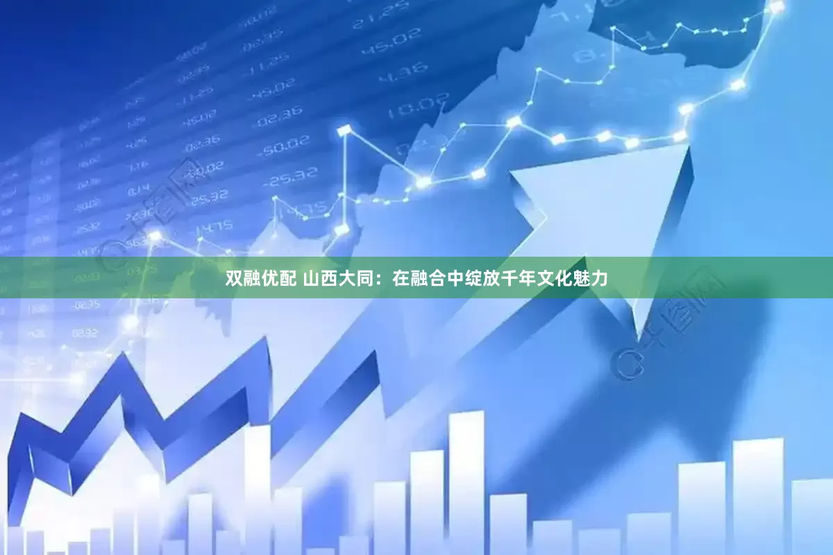 双融优配 山西大同：在融合中绽放千年文化魅力