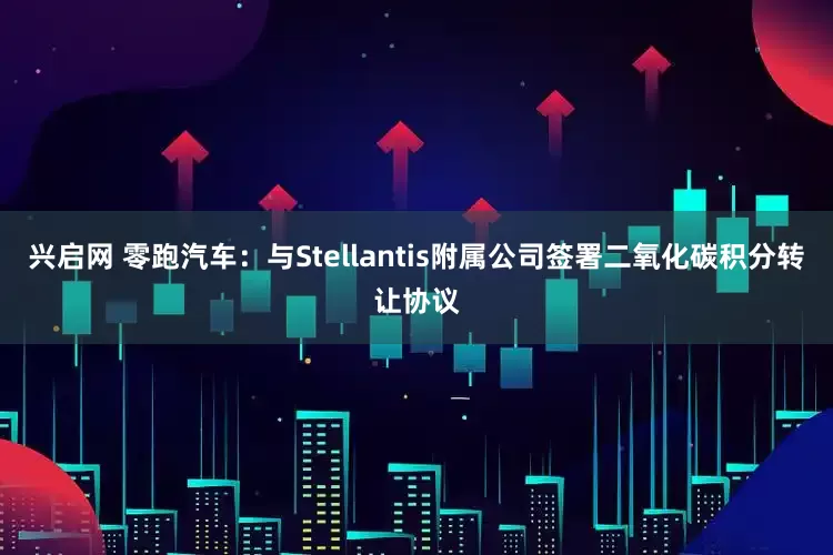 兴启网 零跑汽车：与Stellantis附属公司签署二氧化碳积分转让协议