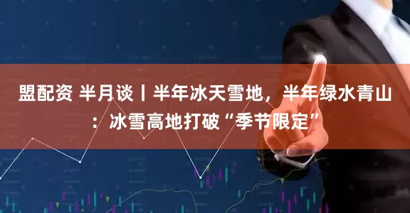盟配资 半月谈丨半年冰天雪地，半年绿水青山：冰雪高地打破“季节限定”