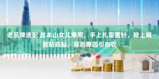 老品牌速配 赵本山女儿爆照，手上扎留置针，脸上嘴唇贴药贴，背后原因引热议