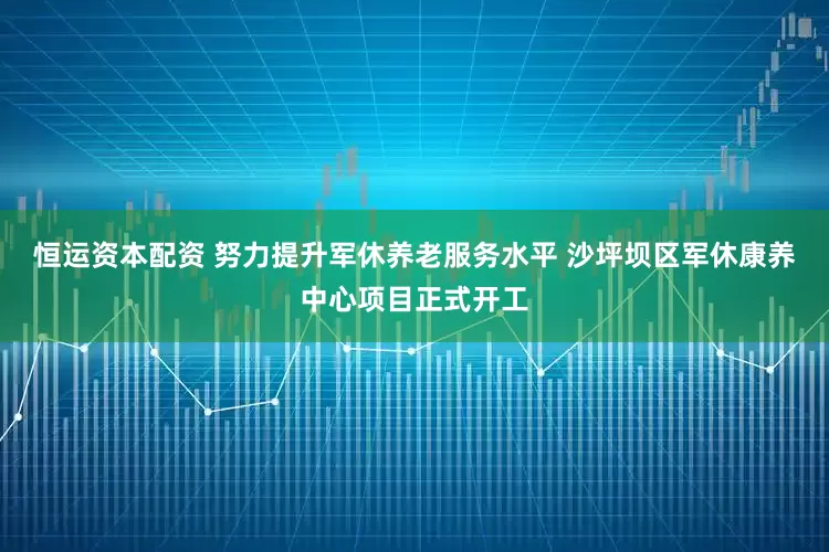 恒运资本配资 努力提升军休养老服务水平 沙坪坝区军休康养中心项目正式开工