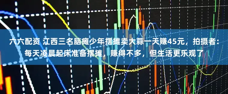 六六配资 江西三名脑瘫少年摆摊卖大蒜一天赚45元，拍摄者：每天凌晨起床准备摆摊，赚得不多，但生活更乐观了