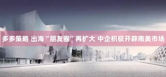 多多策略 出海“朋友圈”再扩大 中企积极开辟南美市场