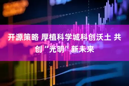 开源策略 厚植科学城科创沃土 共创“光明”新未来