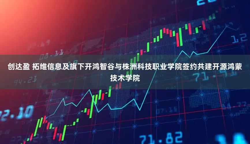 创达盈 拓维信息及旗下开鸿智谷与株洲科技职业学院签约共建开源鸿蒙技术学院