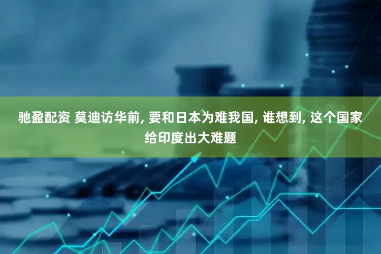 驰盈配资 莫迪访华前, 要和日本为难我国, 谁想到, 这个国家给印度出大难题