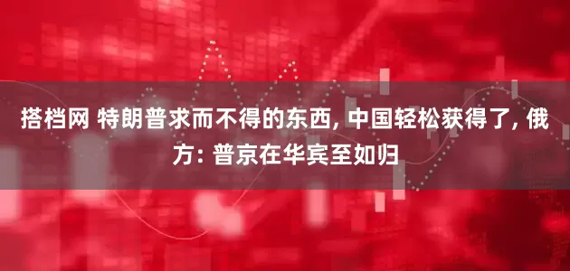 搭档网 特朗普求而不得的东西, 中国轻松获得了, 俄方: 普京在华宾至如归