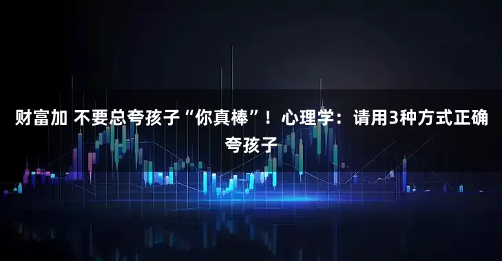 财富加 不要总夸孩子“你真棒”！心理学：请用3种方式正确夸孩子