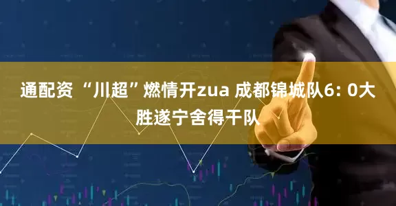 通配资 “川超”燃情开zua 成都锦城队6: 0大胜遂宁舍得干队