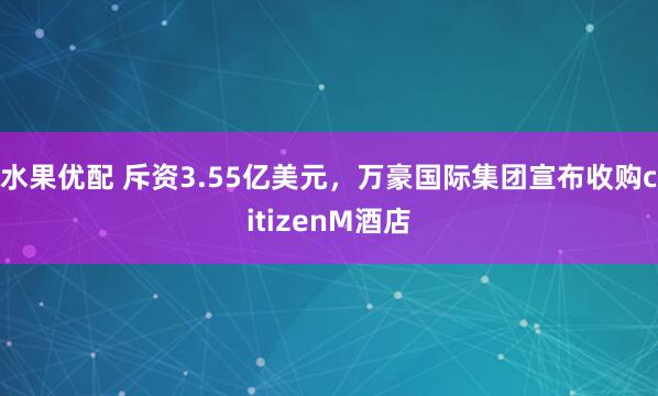 水果优配 斥资3.55亿美元，万豪国际集团宣布收购citizenM酒店