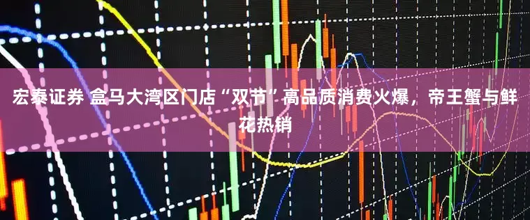 宏泰证券 盒马大湾区门店“双节”高品质消费火爆,帝王蟹与鲜花热销
