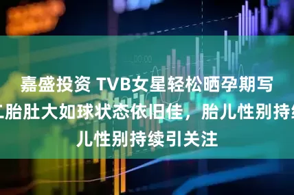 嘉盛投资 TVB女星轻松晒孕期写真！怀二胎肚大如球状态依旧佳，胎儿性别持续引关注