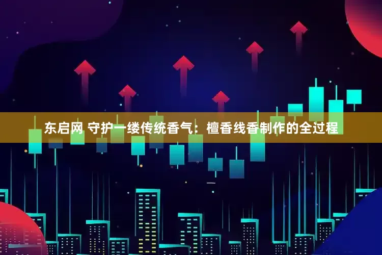 东启网 守护一缕传统香气:檀香线香制作的全过程