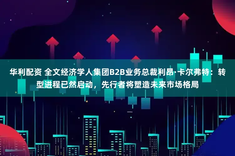 华利配资 全文经济学人集团B2B业务总裁利昂·卡尔弗特：转型进程已然启动，先行者将塑造未来市场格局