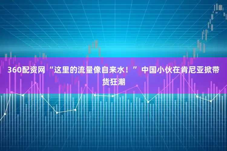 360配资网 “这里的流量像自来水!” 中国小伙在肯尼亚掀带货狂潮