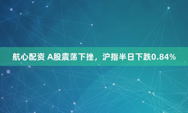 航心配资 A股震荡下挫,沪指半日下跌0.84%