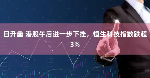 日升鑫 港股午后进一步下挫,恒生科技指数跌超3%