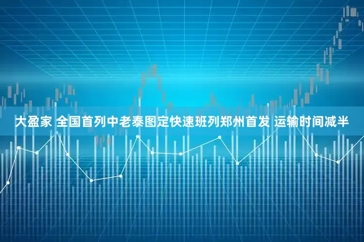 大盈家 全国首列中老泰图定快速班列郑州首发 运输时间减半