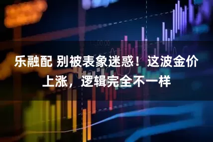 乐融配 别被表象迷惑！这波金价上涨，逻辑完全不一样
