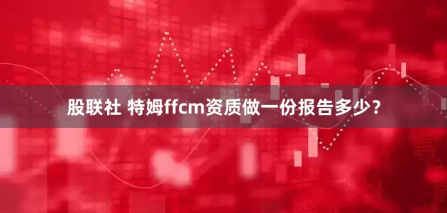 股联社 特姆ffcm资质做一份报告多少？